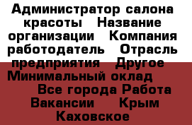 Администратор салона красоты › Название организации ­ Компания-работодатель › Отрасль предприятия ­ Другое › Минимальный оклад ­ 16 000 - Все города Работа » Вакансии   . Крым,Каховское